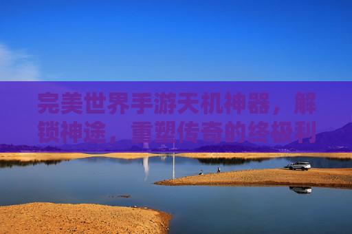 完美世界手游天机神器,解锁神途,重塑传奇的终极利器