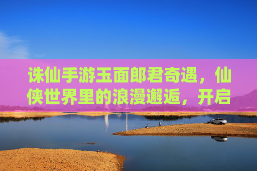 诛仙手游玉面郎君奇遇,仙侠世界里的浪漫邂逅,开启一段跨越仙凡的奇幻之旅,诛仙手游玉面郎君奇遇,仙侠世界里的浪漫邂逅,开启一段跨越仙凡的奇幻之旅