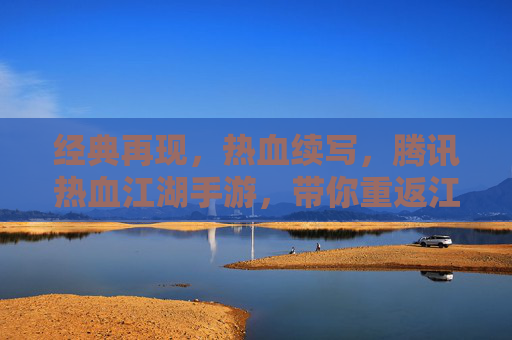 经典再现，热血续写，腾讯热血江湖手游，带你重返江湖梦，经典再现，热血续写，腾讯热血江湖手游，带你重返江湖梦