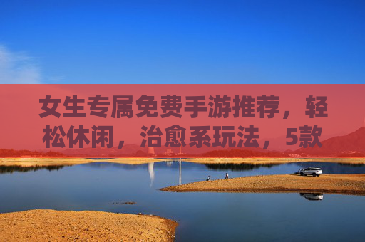 女生专属免费手游推荐,轻松休闲,治愈系玩法,5款好游戏让你快乐不花钱,女生免费治愈手游推荐,5款轻松休闲游戏,快乐不花钱