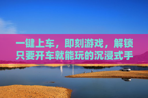一键上车，即刻游戏，解锁只要开车就能玩的沉浸式手游新体验