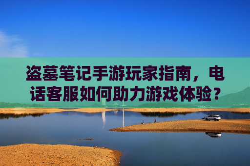 盗墓笔记手游玩家指南，电话客服如何助力游戏体验？——解决疑问的关键通道