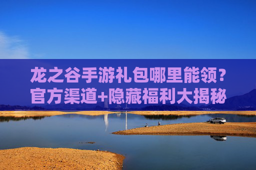 龙之谷手游礼包哪里能领？官方渠道+隐藏福利大揭秘！