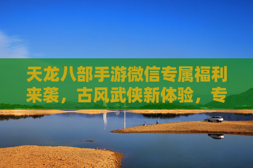 天龙八部手游微信专属福利来袭，古风武侠新体验，专享权益等你来！