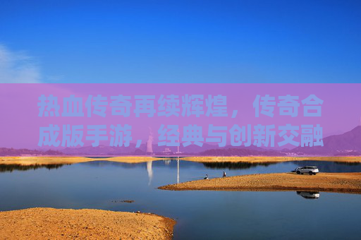 热血传奇再续辉煌,传奇合成版手游,经典与创新交融的巅峰之作