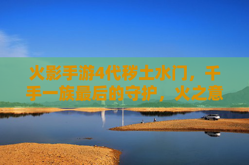 火影手游4代秽土水门,千手一族最后的守护,火之意志的永恒回响,火影手游4代秽土水门,千手一族的守护,火之意志的永恒回响