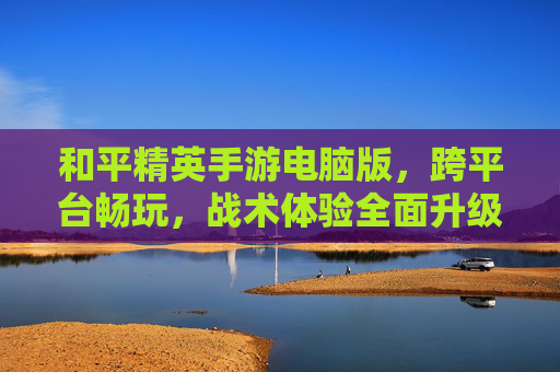 和平精英手游电脑版,跨平台畅玩,战术体验全面升级