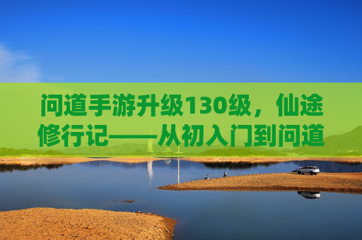 问道手游升级130级,仙途修行记——从初入门到问道巅峰的点滴感悟