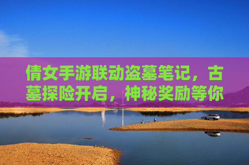 倩女手游联动盗墓笔记,古墓探险开启,神秘奖励等你解锁!