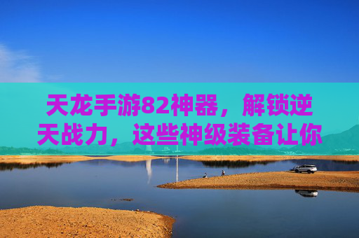 天龙手游82神器,解锁逆天战力,这些神级装备让你轻松称霸江湖
