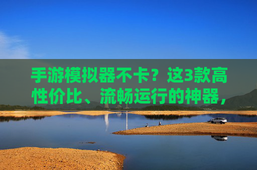 手游模拟器不卡?这3款高性价比、流畅运行的神器,告别卡顿烦恼!