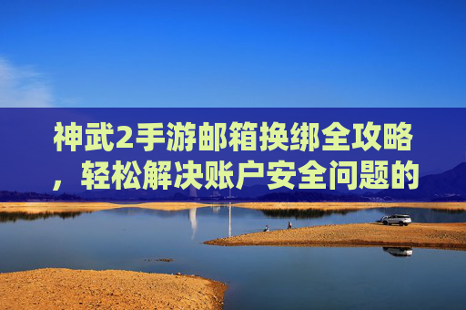 神武2手游邮箱换绑全攻略，轻松解决账户安全问题的实用步骤