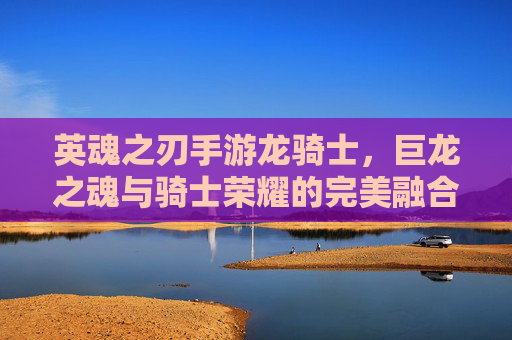 英魂之刃手游龙骑士，巨龙之魂与骑士荣耀的完美融合，指尖掌控的史诗战场