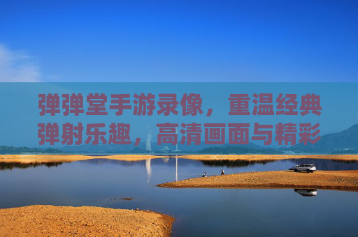 弹弹堂手游录像,重温经典弹射乐趣,高清画面与精彩瞬间尽收眼底