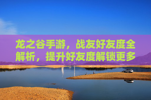 龙之谷手游,战友好友度全解析,提升好友度解锁更多福利与团队羁绊