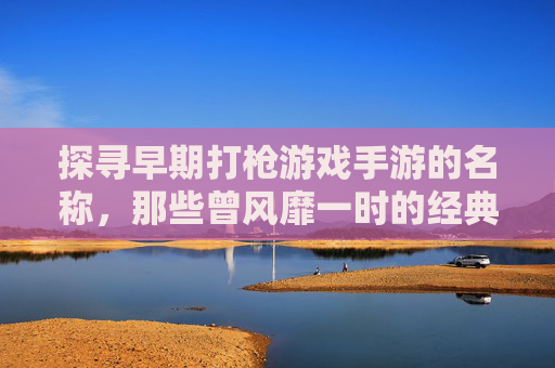 探寻早期打枪游戏手游的名称,那些曾风靡一时的经典射击手游回顾