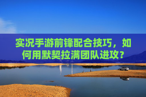 实况手游前锋配合技巧,如何用默契拉满团队进攻?