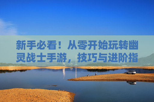 新手必看!从零开始玩转幽灵战士手游,技巧与进阶指南