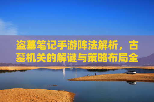 盗墓笔记手游阵法解析，古墓机关的解谜与策略布局全攻略，盗墓笔记手游阵法解析，古墓机关解谜与策略布局全攻略