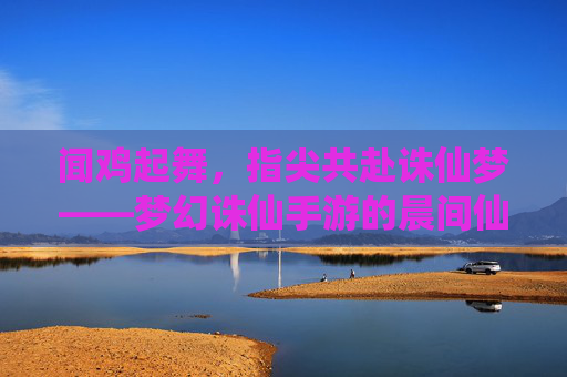闻鸡起舞，指尖共赴诛仙梦——梦幻诛仙手游的晨间仙侠日常
