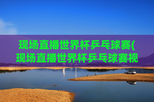现场直播世界杯乒乓球赛(现场直播世界杯乒乓球赛视频)