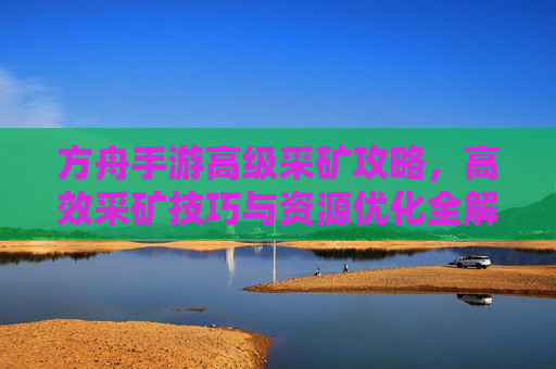 方舟手游高级采矿攻略，高效采矿技巧与资源优化全解析，方舟手游高级采矿攻略，高效采矿技巧与资源优化全解析