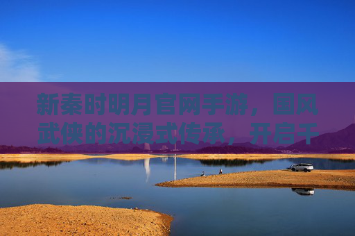 新秦时明月官网手游，国风武侠的沉浸式传承，开启千年秦风新篇章