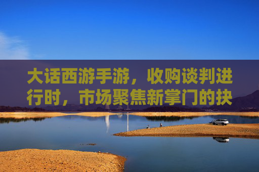大话西游手游，收购谈判进行时，市场聚焦新掌门的抉择