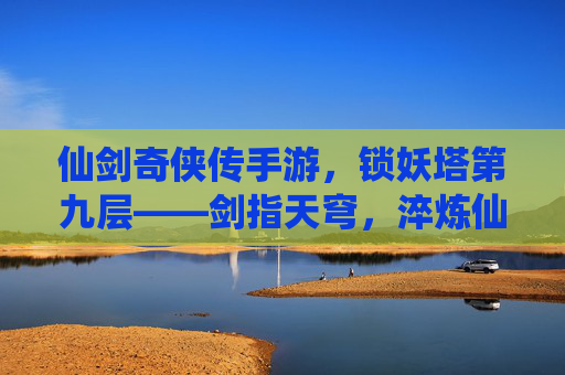 仙剑奇侠传手游，锁妖塔第九层——剑指天穹，淬炼仙途的终极试炼