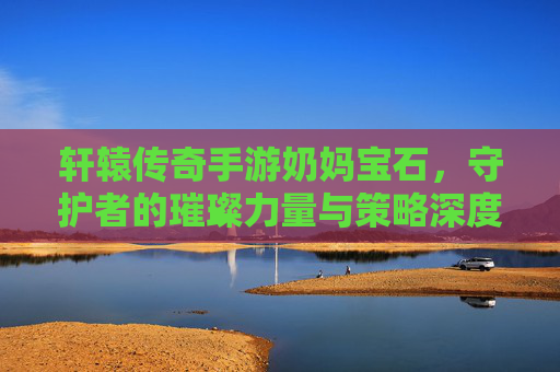 轩辕传奇手游奶妈宝石，守护者的璀璨力量与策略深度