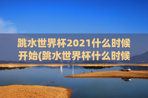 跳水世界杯2021什么时候开始(跳水世界杯什么时候举行)跳水世界杯2021什么时候开始？