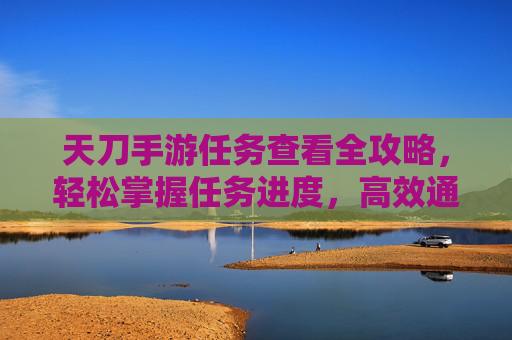 天刀手游任务查看全攻略，轻松掌握任务进度，高效通关秘籍