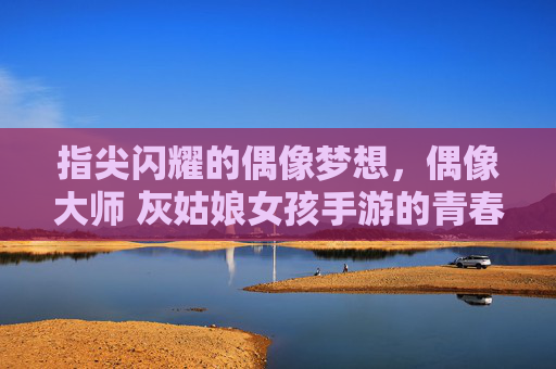 指尖闪耀的偶像梦想，偶像大师 灰姑娘女孩手游的青春序曲