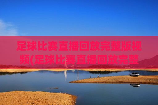 足球比赛直播回放完整版视频(足球比赛直播回放完整版视频下载)