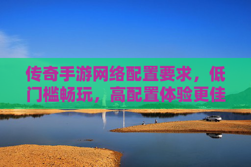 传奇手游网络配置要求，低门槛畅玩，高配置体验更佳
