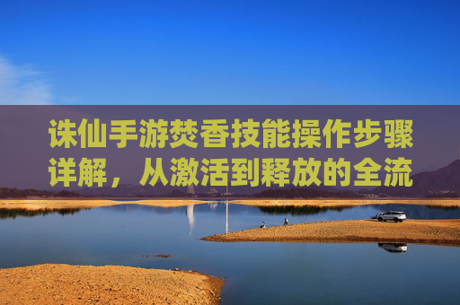 诛仙手游焚香技能操作步骤详解，从激活到释放的全流程指南，诛仙手游焚香技能操作步骤详解，从激活到释放的全流程指南