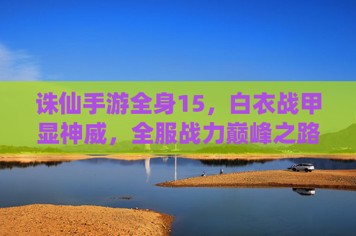 诛仙手游全身15，白衣战甲显神威，全服战力巅峰之路，诛仙手游全身15白衣战甲，显神威，登顶全服战力巅峰之路
