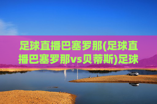 足球直播巴塞罗那(足球直播巴塞罗那vs贝蒂斯)足球直播，巴塞罗那 vs 贝蒂斯 比赛直播与精彩回放