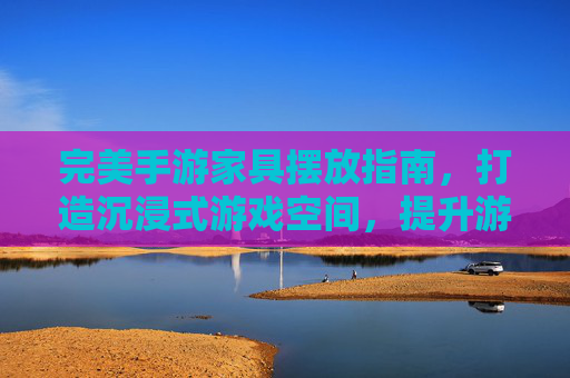 完美手游家具摆放指南，打造沉浸式游戏空间，提升游戏体验的细节之道