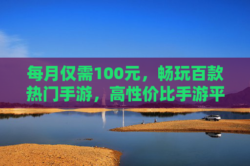 每月仅需100元,畅玩百款热门手游,高性价比手游平台深度解析,高性价比手游平台深度解析,每月仅需100元畅玩百款热门手游