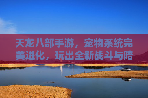 天龙八部手游,宠物系统完美进化,玩出全新战斗与陪伴之旅