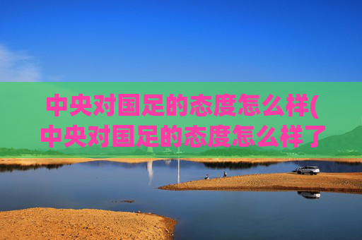 中央对国足的态度怎么样(中央对国足的态度怎么样了)