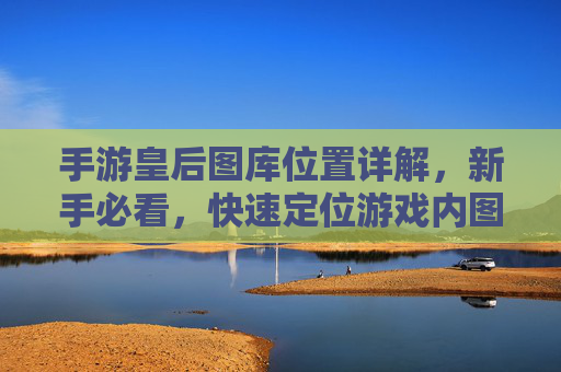 手游皇后图库位置详解，新手必看，快速定位游戏内图库