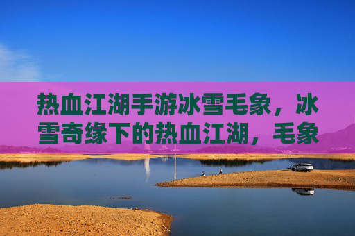 热血江湖手游冰雪毛象，冰雪奇缘下的热血江湖，毛象相伴的江湖征途
