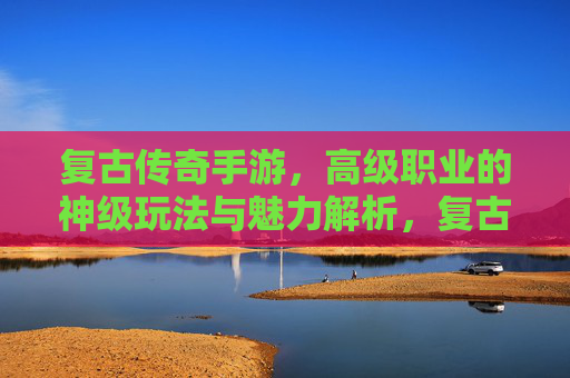 复古传奇手游，高级职业的神级玩法与魅力解析，复古传奇手游，高级职业的神级玩法与魅力解析