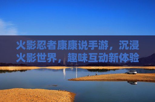 火影忍者康康说手游,沉浸火影世界,趣味互动新体验