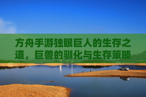 方舟手游独眼巨人的生存之道,巨兽的驯化与生存策略