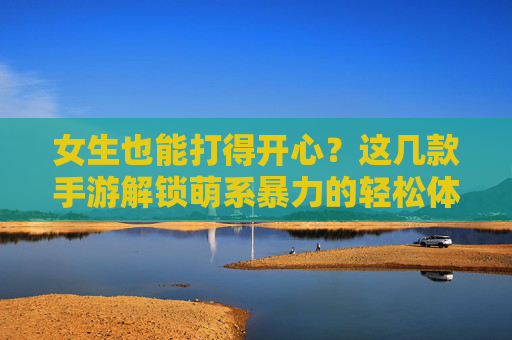 女生也能打得开心?这几款手游解锁萌系暴力的轻松体验,女生也能打得开心?这几款手游解锁萌系暴力的轻松体验