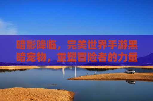 暗影降临,完美世界手游黑暗宠物,重塑冒险者的力量体系,暗影降临,完美世界手游黑暗宠物重塑冒险者力量体系
