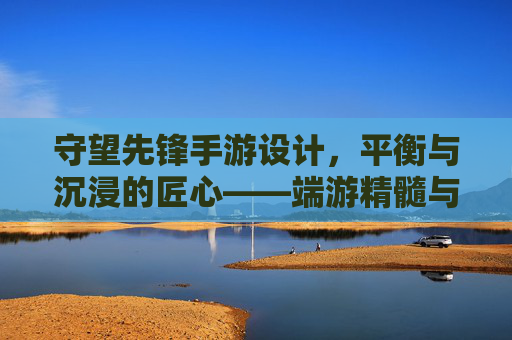 守望先锋手游设计,平衡与沉浸的匠心——端游精髓与移动体验的完美融合